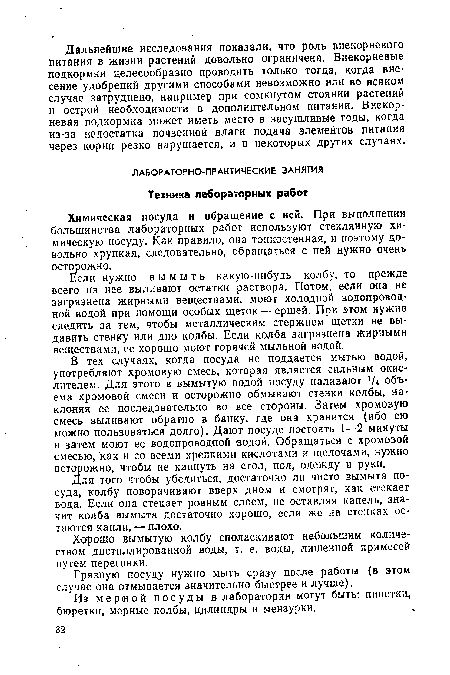 В тех случаях, когда посуда не поддается мытью водой, употребляют хромовую смесь, которая является сильным окислителем. Для этого в вымытую водой посуду наливают 1/ч объема хромовой смеси и осторожно обмывают стенки колбы, наклоняя ее последовательно во все стороны. Затем хромовую смесь выливают обратно в банку, где она хранится (ибо ею можно пользоваться долго). Дают посуде постоять 1—2 минуты и затем моют ее водопроводной водой. Обращаться с хромовой смесью, как и со всеми крепкими кислотами и щелочами, нужно осторожно, чтобы не капнуть на стол, пол, одежду и руки.