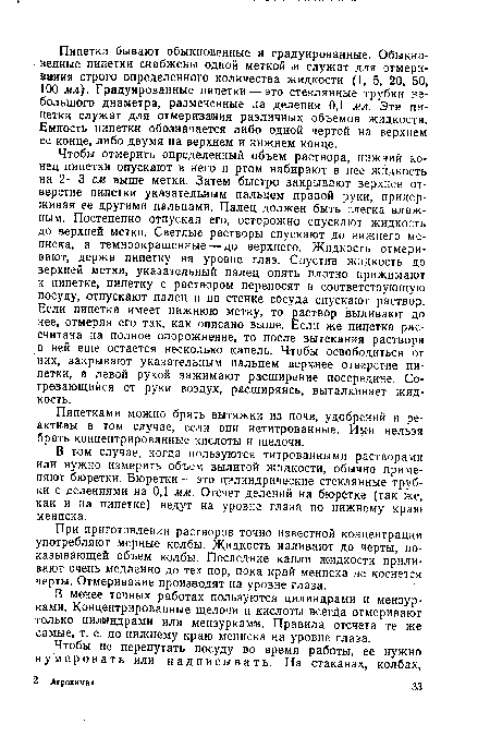 Чтобы отмерить определенный объем раствора, нижний конец пипетки опускают в него и ртом набирают в нее жидкость на 2—3 см выше метки. Затем быстро закрывают верхнее отверстие пипетки указательным пальцем правой руки, придерживая ее другими пальцами. Палец должен быть слегка влажным. Постепенно отпуская его, осторожно спускают жидкость до верхней метки. Светлые растворы спускают до нижнего мениска, а темноокрашенные— до верхнего. Жидкость отмеривают, держа пипетку на уровне глаз. Спустив жидкость до верхней метки, указательный палец опять плотно прижимают к пипетке, пипетку с раствором переносят в соответствующую посуду, отпускают палец и по стенке сосуда спускают раствор. Если пипетка имеет нижнюю метку, то раствор выливают до нее, отмеряя его так, как описано выше. Если же пипетка рассчитана на полное опорожнение, то после вытекания раствора в ней еще остается несколько капель. Чтобы освободиться от них, закрывают указательным пальцем верхнее отверстие пипетки, а левой рукой зажимают расширение посередине. Согревающийся от руки воздух, расширяясь, выталкивает жидкость.