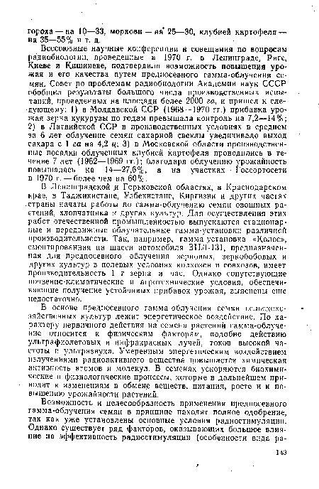 Всесоюзные научные конференции и совещания по вопросам радиобиологии, проведенные в 1970 г, в Ленинграде, Риге, Киеве и Кишиневе, подтвердили возможность повышения урожая и его качества путем предпосевного гамма-облучения семян. Совет по проблемам радиобиологии Академии наук СССР обобщил результаты большого числа производственных испытаний, проведенных на площади более 2000 га, и пришел к следующему: 1) в Молдавской ССР (1968—1970 гг.) прибавка урожая зерна кукурузы по годам превышала контроль на 7,2—14%; 2) в Латвийской ССР в производственных условиях в среднем за 6 лет облучение семян сахарной свеклы увеличивало выход сахара с 1 га на 4,2 ц 3) в Московской области производственные посадки облученных клубней картофеля проводились в течение 7 лет (1962—1969 гг.); благодаря облучению урожайность повышалась уа 14—27,6%, а на участках Госсортосети в 1970 г. — более чем на 60%.