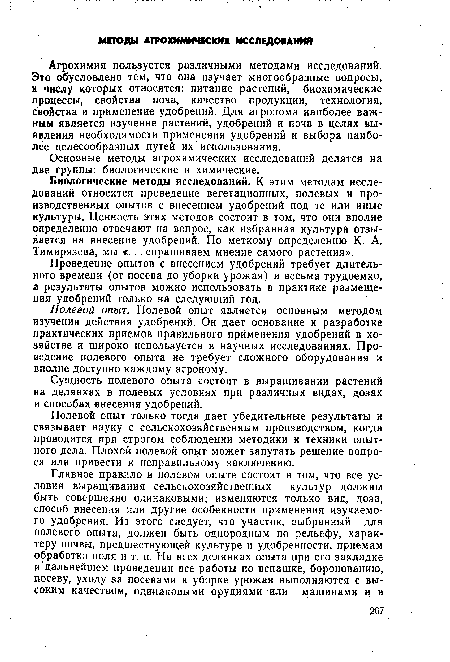 Биологические методы исследований. К этим методам исследований относится проведение вегетационных, полевых и производственных опытов с внесением удобрений под те или иные культуры. Ценность этих методов состоит в том, что они вполне определенно отвечают на вопрос, как избранная культура отзывается на внесение удобрений. По меткому определению К. А. Тимирязева, мы «... спрашиваем мнение самого растения».