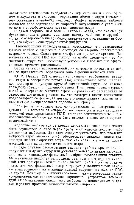 В ряде случаев расположение высоких труб на крыше здания нарушает его архитектуру или вызывает конструктивные затруднения, тогда используют факельный выброс, позволяющий удалить загрязняющие вещества за пределы границы зоны аэродинамической тени при сравнительно малой высоте трубы. Однако следует учитывать, что факельный выброс требует дополнительной затраты электроэнергии на создание нужной скорости на выходе ГВС из трубы. Поэтому при проектировании следует проводить техни-ко-экономическое сопоставление вариантов устройства высоких труб или применения факельного выброса по приведенным затратам с учетом продолжительности работы выбросов.