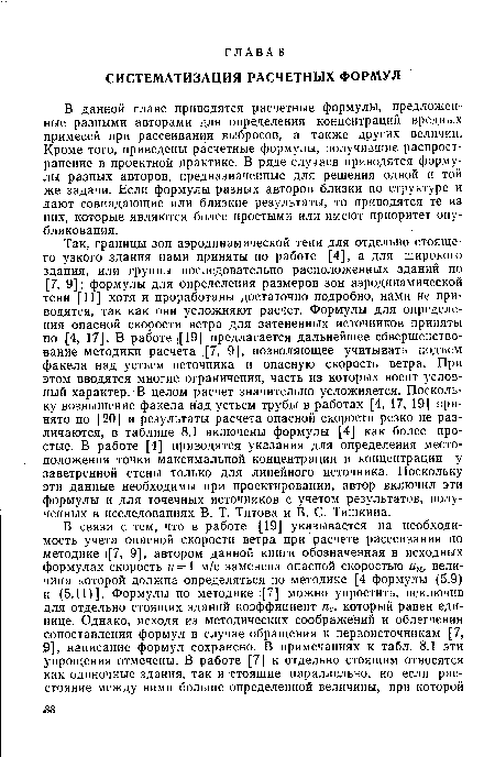Так, границы зон аэродинамической тени для отдельно стоящего узкого здания нами приняты по работе [4], а для широкого здания, или группы последовательно расположенных зданий по [7, 9]; формулы для определения размеров зон аэродинамической тени ,[11] хотя и проработаны достаточно подробно, нами не приводятся, так как они усложняют расчет. Формулы для определения опасной скорости ветра для затененных источников приняты по [4, 17]. В работе ([19] предлагается дальнейшее совершенствование методики расчета . 7, 9], позволяющее учитывать подъем факела над устьем источника и опасную скорость ветра. При этом вводятся многие ограничения, часть из которых носит условный характер. В целом расчет значительно усложняется. Поскольку возвышение факела над устьем трубы в работах [4, 17, 19] принято по [20] и результаты расчета опасной скорости резко не различаются, в таблице 8.1 включены формулы [4] как более простые. В работе [4] приводятся указания для определения местоположения точки максимальной концентрации и концентрации у заветренной стены только для линейного источника. Поскольку эти данные необходимы при проектировании, автор включил эти формулы и для точечных источников с учетом результатов, полученных в исследованиях В. Т. Титова и В. С. Тишкина.