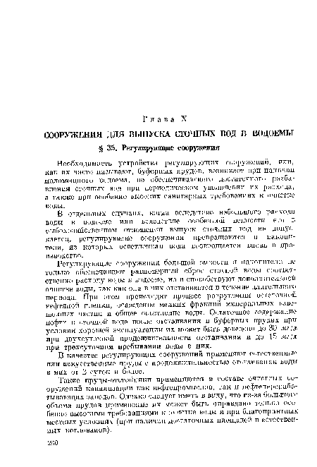 Регулирующие сооружения большой емкости н накопители не только обеспечивают равномерный сброс сточной воды соответственно расходу воды в водоеме, но и способствуют дополнительной очистке воды, так как она в них отстаивается в течение длительного периода. При этом происходят процесс разрушения остаточной нефтяной пленки, осаждение мелких фракций минеральных взвешенных частиц и общее осветление воды. Остаточное содержание нефти в сточной воде после отстаивания в буферных прудах при условии хорошей эксплуатации их может быть доведено до 30 мг[л при двухсуточной продолжительности отстаивания и до 15 мг/л при трехсуточном пребывании воды в них.