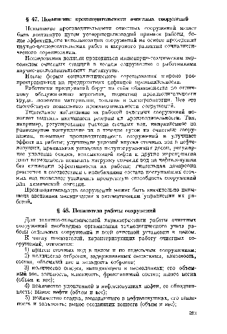 Тщательное наблюдение за работой очистных сооружений по-воляет выявить имеющиеся резервы их производительности. Так, например, регулирование расхода сточных вод, направленное на равномерное поступление их в течение суток на очистные сооружения, повышает производительность сооружений и улучшает эффект их работы; улучшение условий впуска сточных вод в нефтеловушки, правильная установка полупогруженных досок, регулярное удаление осадка, всплывающей нефти и другие мероприятия дают возможность повысить нагрузку сточных вод на нефтеловушки без снижения эффективности их работы; тщательная дозировка реагентов в соответствии с колебаниями состава поступающих сточных вод позволяет увеличить пропускную способность сооружений для химической очистки.