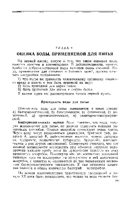 Бактериологическая оценка. Всем понятно, что вода, которая используется для питья, не должна содержать никаких патогенных (микробов. Однако микробов существует очень много. Через воду могут передаваться дизентерия, брюошшй тиф, паратиф А, паратиф Б, инфекционная желтуха, водная лихорадка. туляремия, полиомиэлит, туберкулез, бруцеллёз, конъюнктивиты и ряд других заболеваний. Совершенно очевидно, что нет никакой возможности исследовать при обычном контроле водопровода каждую пробу воды на присутствие каждого из этих патогенных микробов. Поэтому-то вне эпидемических показаний питьевая вода не исследуется на присутствие в ней патогенных микробов, а качество ее оценивается по так называемым косвенным бактериологическим показателям. К ним относятся кишечная палочка и общее количество бактерий — метатрофов.