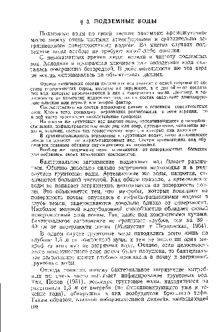 Бактериальное загрязнение подземных вод бывает различным. Обычно довольно сильно загрязнена верховодка и в ряде случаев грунтовые воды. Артезианские же воды, напротив, отличаются большой чистотой. Как общее правило, в артезианские воды не попадает загрязнение, находящееся на поверхности почвы. Это объясняется тем, что микробы, которые попадают на поверхность почвы, опускаясь с инфильтрационными водами в глубь земли, задерживаются довольно близко от поверхности. Наиболее мощной адсорбционной способностью обладает самый поверхностный слой почвы. Так, даже под компостными кучами, бактериальное загрязнение не проникает глубже, чем на 30— 40 см от поверхности почзы (Мишустин и Перцовская, 1954).