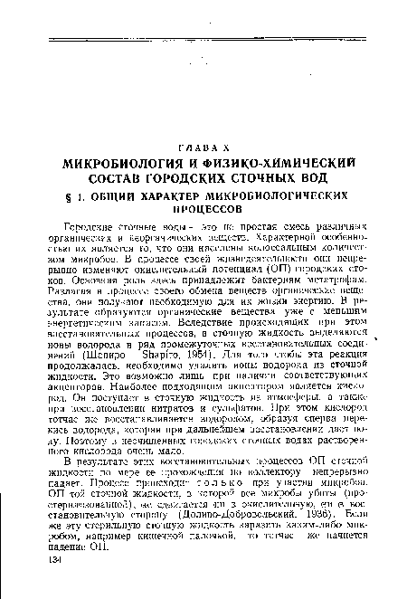 Городские сточные зоды — это не простая смесь различных органических и неорганических веществ. Характерной особенностью их является то, что они населены колоссальным количеством микробов. В процессе своей жизнедеятельности они непрерывно изменяют окислительный потенциал (ОП) городских стоков. Основная роль здесь принадлежит бактериям метатрофам. Разлагая в процессе своего обмена веществ органические вещества, они получают необходимую для их жизни энергию. В результате образуются органические вещества уже с меньшим энергетическим запасом. Вследствие происходящих при этом восстановительных процессов, в сточную жидкость выделяются ионы водорода и ряд промежуточных восстановительных соединений (Шапиро — Shapiro, 1954). Для того чтобы эта реакция продолжалась, необходимо удалить ионы водорода из сточной жидкости. Это возможно лишь при наличии соответствующих акцепторов. Наиболее подходящим акцептором является кислород. Он поступает в сточную жидкость из атмосферы, а также при восстановлении нитратов и сульфатов. При этом кислород тотчас же восстанавливается водородом, образуя сперва перекись водорода, которая при дальнейшем восстановлении дает воду. Поэтому в неочищенных городских сточных водах растворенного кислорода очень мало.