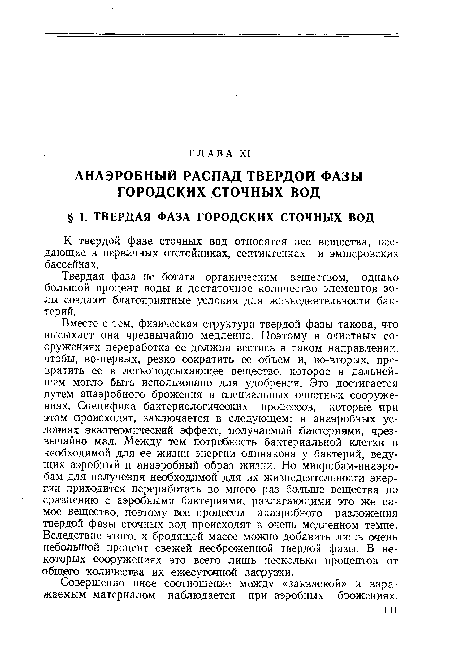 Вместе с тем, физическая структура твердой фазы такова, что высыхает она чрезвычайно медленно. Поэтому в очистных сооружениях переработка ее должна вестись в таком направлении, чтобы, во-первых, резко сократить ее объем и, во-вторых, превратить ее в легкоподсыхающее вещество, которое в дальнейшем могло быть использовано для удобрения. Это достигается путем анаэробного брожения в специальных очистных сооружениях. Специфика бактериологических процессов, которые при этом происходят, заключается в следующем: в анаэробных условиях экзотермический эффект, получаемый (бактериями, чрезвычайно мал. Между тем потребность бактериальной клетки в необходимой для ее жизни энергии одинакова у бактерий, ведущих аэробный и анаэробный образ жизни. Но микробам-анаэробам для получения необходимой для их жизнедеятельности энергии приходится переработать во много раз больше вещества по сравнению с аэробными бактериями, разлагающими это же самое вещество, поэтому все процессы анаэробного разложения твердой фазы сточных вод происходят в очень медленном темпе. Вследствие этого, к бродящей массе можно добавить лишь очень небольшой процент свежей несброженной твердой фазы. В некоторых сооружениях это всего лишь несколько процентов от общего количества их ежесуточной заир узки.