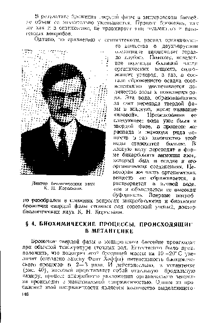 Однако, по сравнению с септиктенком, распад органического вещества .в двухъярусном отстойнике происходит гораздо глубже. Поэтому, вследствие перехода большой части органических веществ, содержащих углерод, в газ, в составе сброженного осадка соответственно увеличивается количество золы и появляется вода. Эта вода, образовавшаяся за счет перехода твердой фазы в жидкую, носит название «иловой». Происхожеиие ее следующее: вода уже была в; твердой фазе, в процессе же распада и перехода рада веществ в таз количество этой воды становится больше. В-иловую воду переходит в форме бикарбоната аммония азот, который был в осадке и его-органических соединениях. Некоторая же часть органических веществ не сбраживается, а растворяется в иловой воде, чем и объясняется ее высокая буфергаость. Впервые подробно разобрался в сложных вопросах микробиологии и биохимии: брожения твердой фазы сточных вод советский ученый, доктор биологических наук К. Н. Корольков.