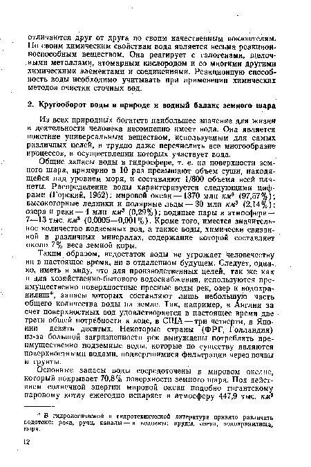 Общие запасы воды в гидросфере, т. е. на поверхности земного шара, примерно в 10 раз превышают объем суши, находящейся над уровнем моря, и составляют 1/800 объема всей планеты. Распределение воды характеризуется следующими цифрами (Горский, 1962): мировой океан—1370 млн км3 (97,57%); высокогорные ледники и полярные льды — 30 млн км3 (2,14%); озера и реки — 4 млн км3 (0,29%); водяные пары в атмосфере — 7—13 тыс. км3 (0,0005—0,001%). Кроме того, имеется значительное количество подземных вод, а также воды, химически связанной в различных минералах, содержание которой составляет около 7% веса земной коры.