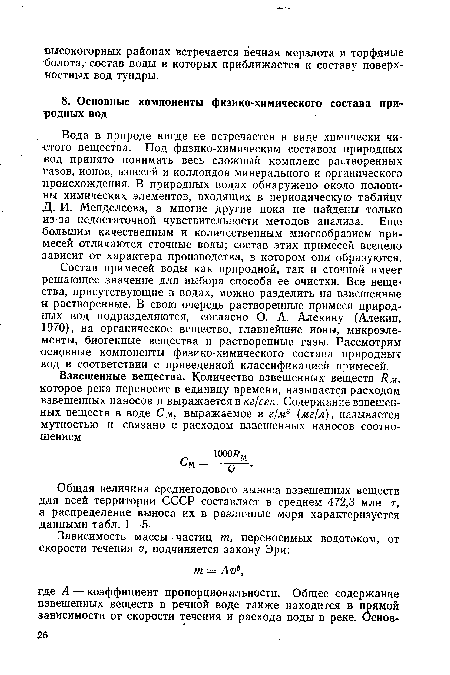 Состав примесей воды как природной, так и сточной имеет решающее значение для выбора способа ее очистки. Все веще ства, присутствующие в водах, можно разделить на взвешенные и растворенные. В свою очередь растворенные примеси природных вод подразделяются, согласно О. А. Алекину (Алекин, 1970), на органическое вещество, главнейшие ионы, микроэлементы, биогенные вещества и растворенные газы. Рассмотрим основные компоненты физико-химического состава природных вод в соответствии с приведенной классификацией примесей.