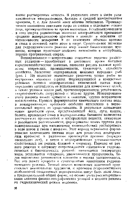 Водохранилища—искусственно созданные водоемы различных размеров — приобретают в настоящее время большое народнохозяйственное значение, позволяя решать важные проблемы энергетики, промышленности, транспорта, сельского хозяйства. Заселение водохранилищ ценными породами рыб (рис. I—10) позволит значительно увеличить уловы рыбы во внутренних водоемах страны. Формирующийся в конкретных условиях данного водохранилища химический состав воды определяет пригодность ее использования для намеченных целей, а также условия жизни рыб, противокоррозионную устойчивость гидротехнических сооружений и многое другое. Игнорирование этого вопроса может привести к тяжелым, трудно исправимым последствиям. Процесс формирования химического состава воды в водохранилищах протекает особенно интенсивно в первоначальный период их существования. В результате затопления новых площадей суши, представляющей леса, луга, пашни, болота, происходит смыв в водохранилища большого количества растворимых органических и минеральных веществ, отмирание и разложение растительности, формирование новых грунтов дна водохранилища при интенсивном взаимодействии растворенных в воде ионов и газов с почвами. Этот период первичного формирования химического состава воды для различных водохранилищ протекает в различные промежутки времени (порядка нескольких лет), а затем в водохранилищах устанавливается свойственный им режим, близкий к озерному. Переход от речного режима к озерному сопровождается изменением гидрологических и биологических условий: повышается температура воды, усиливается испарение, увеличивается прозрачность, более интенсивно развиваются планктон и водная растительность. Все это может привести к существенным изменениям гидрохимического режима. Точный анализ возможных изменений представляет значительные трудности, и прогнозы гидрохимических особенностей создаваемых водохранилищ могут быть даны лишь в предварительной общей форме, на основе учета рассмотренного выше влияния физико-географических условий и водного режима на гидрохимический режим водоемов.