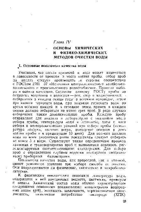 Учитывая, что состав примесей в воде может изменяться в зависимости от времени и места взятия пробы, отбор проб на анализ следует производить в строгом соответствии с ГОСТом 2761—57 «Источники централизованного хозяйственно-питьевого и промышленного водоснабжения. Правила выбора и оценка качества». Согласно данному ГОСТу пробы из открытых водотоков и водоемов — рек, озер и водохранилищ — отбираются в каждом сезоне года: в весеннее половодье, летом при низком горизонте воды, при подъеме горизонта воды во время осенних дождей и в середине зимы, причем в каждом сезоне должно отбираться не менее трех проб. В ряде случаев отбираются также дополнительные пробы. Каждую пробу отправляют для анализа в лабораторию с указанием места отбора пробы, температуры воды в источнике, даты и часа отбора и метеорологических условий при отборе пробы (температура воздуха, наличие ветра, выпадение осадков в день взятия пробы и в предыдущие 10 дней). Для полного анализа воды по всем указанным выше показателям следует отбирать не менее 5 л воды. Существуют также определенные правила хранения и транспортировки проб и выполнения анализов, регламентируемые соответствующими стандартами. Для отбора проб с определенной глубины водоема пользуются специальными приборами — батометрами.