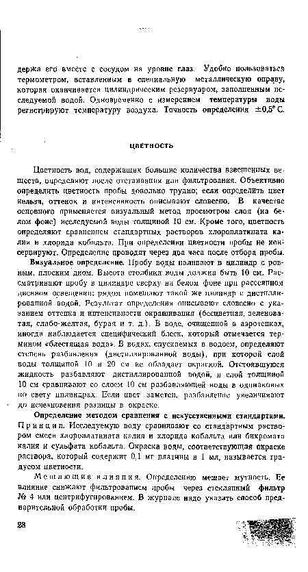 Визуальное определение. Пробу воды наливают в цилиндр с ровным, плоским дном. Высота столбика воды должна быть 10 см. Рассматривают пробу в цилиндре сверху на белом фоне при рассеянном дневном освещении; рядом помещают такой же цилиндр с дистиллированной водой. Результат определения описывают словесно с указанием оттенка и интенсивности окрашивания (бесцветная, зеленоватая, слабо-желтая, бурая и т. д.). В воде, очищенной в аэротенках, иногда наблюдается специфический блеск, который отмечается термином «блестящая вода». В водах, спускаемых в водоем, определяют степень разбавления (дистиллированной воды), при которой слой воды толщиной 10 и 20 см не обладает окраской. Отстоявшуюся жидкость разбавляют дистиллированной водой, и слой толщиной 10 см сравнивают со слоем 10 см разбавляющей воды в одинаковых по свету цилиндрах. Если цвет заметен, разбавление увеличивают до исчезновения разницы в окраске.