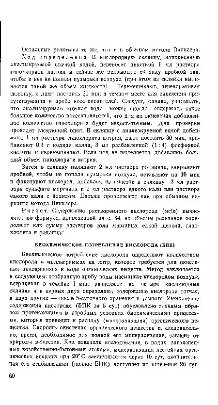 Биохимическое потребление кислорода определяют количеством кислорода в миллиграммах на литр, которое требуется для окисления находящихся в воде органических веществ. Метод заключается в следующем: отобранную пробу воды насыщают кислородом воздуха, встряхивая в течение 1 мин; разделяют на четыре кислородные склянки и в первых двух определяют содержание кислорода тотчас, в двух других — после 5-суточного хранения в темноте. Уменьшение содержания кислорода (БПК за 5 сут) обусловлено главным образом протекающими в аэробных условиях биохимическими процессами, которые приводят к распаду (минерализации) органического вещества. Скорость окисления органического вещества и, следовательно, время, необходимое для полной его минерализации, зависит от природы вещества. Как показали исследования, в водах, загрязненных хозяйственно-бытовыми стоками, минерализация нестойких органических веществ при 20° С заканчивается через 10 сут, окончательная его стабилизация (полное БПК) наступает по истечении 20 сут.