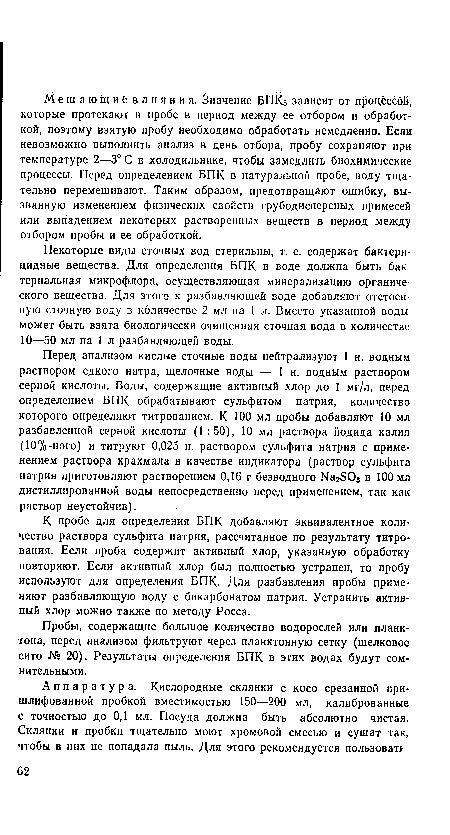 Перед анализом кислые сточные воды нейтрализуют 1 н. водным раствором едкого натра, щелочные воды — 1 н. водным раствором серной кислоты. Воды, содержащие активный хлор до 1 мг/л, перед определением БПК обрабатывают сульфитом натрия, количество которого определяют титрованием. К 100 мл пробы добавляют 10 мл разбавленной серной кислоты (1:50), 10 мл раствора йодида калия (10%-ного) и титруют 0,025 н. раствором сульфита натрия с применением раствора крахмала в качестве индикатора (раствор сульфита натрия приготовляют растворением 0,16 г безводного ЫагЗОз в 100 мл дистиллированной воды непосредственно перед применением, так как раствор неустойчив).