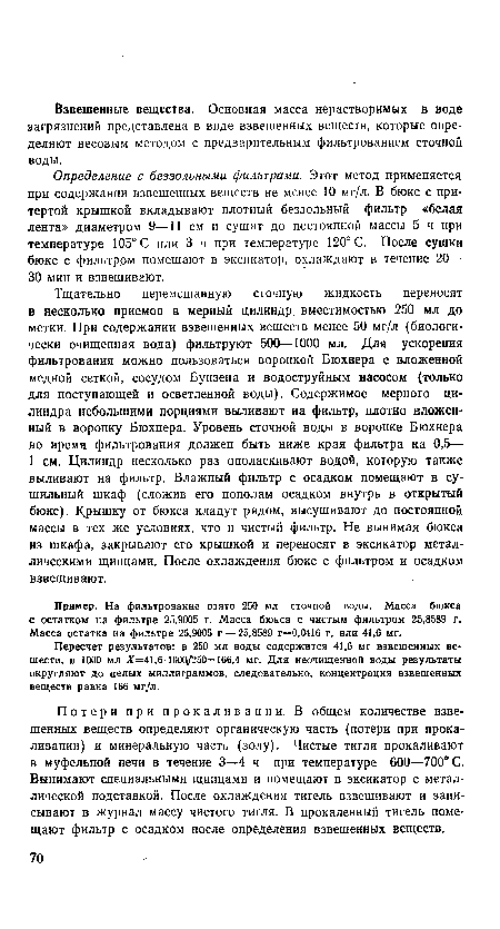 Тщательно перемешанную сточную жидкость переносят в несколько приемов в мерный цилиндр, вместимостью 250 мл до метки. При содержании взвешенных веществ менее 50 мг/л (биологически очищенная вода) фильтруют 500—1000 мл. Для ускорения фильтрования можно пользоваться воронкой Бюхнера с вложенной медной сеткой, сосудом Бунзена и водоструйным насосом (только для поступающей и осветленной воды). Содержимое мерного цилиндра небольшими порциями выливают на фильтр, плотно вложенный в воронку Бюхнера. Уровень сточной воды в воронке Бюхнера во время фильтрования должен быть ниже края фильтра на 0,5— 1 см. Цилиндр несколько раз ополаскивают водой, которую также выливают на фильтр. Влажный фильтр с осадком помещают в сушильный шкаф (сложив его пополам осадком внутрь в открытый бюкс). Крышку от бюкса кладут рядом, высушивают до постоянной массы в тех же условиях, что и чистый фильтр. Не вынимая бюкса из шкафа, закрывают его крышкой и переносят в эксикатор металлическими щипцами. После охлаждения бюкс с фильтром и осадком взвешивают.