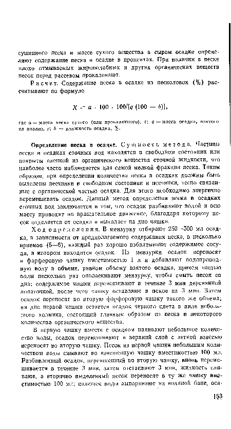 Ход определения. В мензурку отбирают 250—500 мл осадка, в зависимости от предполагаемого содержания песка, в несколько приемов (5—6), каждый раз хорошо взбалтывают содержимое сосуда, в котором находится осадок. Из мензурки осадок переносят в фарфоровую чашку вместимостью 1 л и добавляют водопроводную воду в объеме, равном объему взятого осадка, причем частью воды несколько раз ополаскивают мензурку, чтобы смыть песок со дна; содержимое чашки перемешивают в течение 3 мин деревянной лопаточкой, после чего чашку оставляют в покое на 3 мин. Затем осадок переносят во вторую фарфоровую чашку такого же объема; на дне первой чашки остается осадок черного цвета в виде небольшого холмика, состоящий главным образом из песка и некоторого количества органического вещества.