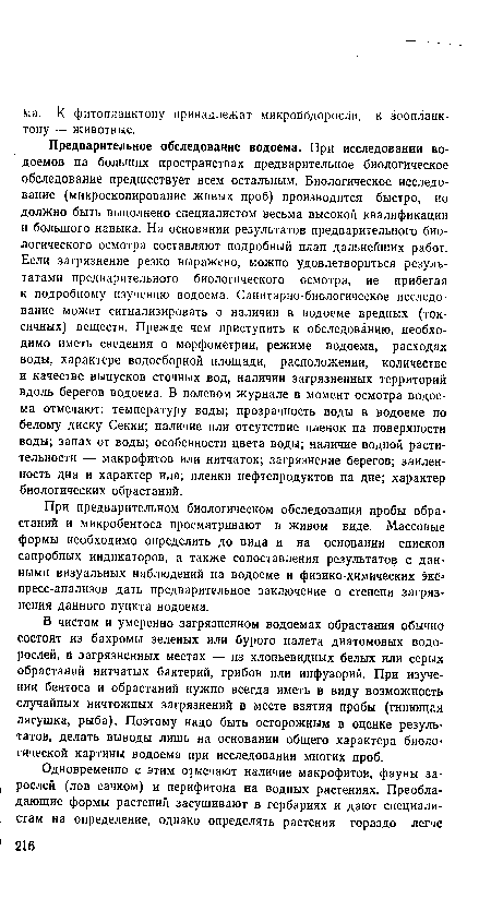 Предварительное обследование водоема. При исследовании водоемов на больших пространствах предварительное биологическое обследование предшествует всем остальным. Биологическое исследование (микроскопирование живых проб) производится быстро, но должно быть выполнено специалистом весьма высокой квалификации и большого навыка. На основании результатов предварительного биологического осмотра составляют подробный план дальнейших работ. Если загрязнение резко выражено, можно удовлетвориться результатами предварительного биологического осмотра, не прибегая к подробному изучению водоема. Санитарно-биологическое исследование может сигнализировать о наличии в водоеме вредных (токсичных) веществ. Прежде чем приступить к обследованию, необходимо иметь сведения о морфометрии, режиме водоема, расходах воды, характере водосборной площади, расположении, количестве и качестве выпусков сточных вод, наличии загрязненных территорий вдоль берегов водоема. В полевом журнале в момент осмотра водоема отмечают: температуру воды; прозрачность воды в водоеме по белому диску Секки; наличие или отсутствие пленок на поверхности воды; запах от воды; особенности цвета воды; наличие водной растительности — макрофитов или нитчаток; загрязнение берегов; заилен-ность дна и характер ила; пленки нефтепродуктов на дне; характер биологических обрастаний.