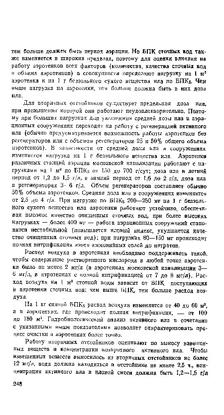 Для вторичных отстойников существует предельная доза ила, при превышении которой они работают неудовлетворительно. Поэтому при больших нагрузках для увеличения средней дозы ила в аэра-ционных сооружениях переходят на работу с регенерацией активного ила (обычно предусматривается возможность работы аэротенков без регенераторов или с объемом регенераторов 25 и 50% общего объема аэротенков). В зависимости от средней дозы ила в сооружениях изменяется нагрузка на 1 г беззольного вещества ила. Аэротенки различных станций аэрации московской канализации работают с нагрузками на 1 м3 по БПК5 от 150 до 700 г/сут; доза ила в летний период от 1,2 до 1,5 г/л, в зимний период от 1,6 до 2 г/л, доза ила в регенераторах 3—6 г/л. Объем регенераторов составляет обычно 50% объема аэротенков. Средняя доза ила в сооружениях изменяется от 2,5 до 4 г/л. При нагрузке по БПК5 200—250 мг на 1 г беззольного сухого вещества ила. аэротенки работают устойчиво, обеспечивая высокое качество очищенных сточных вод, при более высоких нагрузках — более 400 мг — работа аэрационных сооружений становится нестабильной (повышается иловый индекс, ухудшается качество очищенных сточных вод); при нагрузках 80—150 мг происходит полная нитрификация азота аммонийных солей до нитратов.