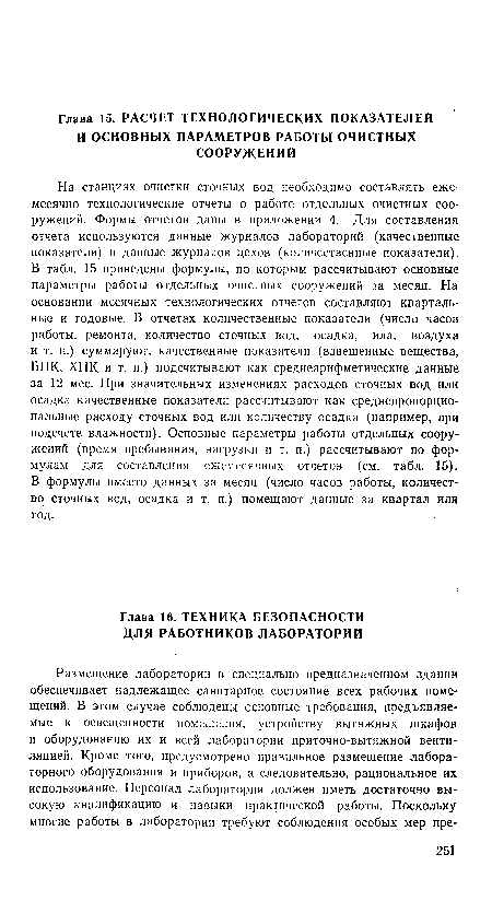 На станциях очистки сточных вод необходимо составлять ежемесячно технологические отчеты о работе отдельных очистных сооружений. Формы отчетов даны в приложении 4. Для составления отчета используются данные журналов лабораторий (качественные показатели) и данные журналов цехов (количественные показатели). В табл. 15 приведены формулы, по которым рассчитывают основные параметры работы отдельных очистных сооружений за месяц. На основании месячных технологических отчетов составляют квартальные и годовые. В отчетах количественные показатели (число часов работы, ремонта, количество сточных вод, осадка, ила, воздуха и т. п.) суммируют, качественные показатели (взвешенные вещества, БПК, ХПК и т. п.) подсчитывают как среднеарифметические данные за 12 мес. При значительных изменениях расходов сточных вод или осадка качественные показатели рассчитывают как среднепропорциональные расходу сточных вод или количеству осадка (например, при подсчете влажности). Основные параметры работы отдельных сооружений (время пребывания, нагрузки и т. п.) рассчитывают по формулам для составления ежемесячных отчетов (см. табл. 15). В формулы вместо данных за месяц (число часов работы, количество сточных вод, осадка и т. п.) помещают данные за квартал или год.