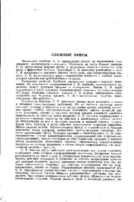 Токсическое действие. С. Э. действуют прежде всего молекулой в целом и обладают наркотическими свойствами. Но на действие молекулы могут оказывать влияние и входящие в ее состав особые группы, например нитрит-ная группа —ONO, обусловливающая способность эфиров азотистой кислоты расширять артерии и вызывать быстрое падение кровяного давления; наркотическое их действие почти незаметно. С. Э. частично гидролизуются в организме — поэтому характер их действия в значительной степени зависит от образующейся из них в организме кислоты, в меньшей степени — спирта. Кроме того, характер и место действия определяются скоростью гидролиза. Эфиры сильных кислот, гидролизующиеся быстро и освобождающие большое количество ионов водорода, раздражают преимущественно слизистые оболочки дыхательных путей. Типичные примеры — диметилсульфат, С. Э. гало-гензамещенных кислот (хлорсульфоновой, хлормуравьиной или хлоругольной, галогенуксусных); однако некоторые из этих соединений обладают и высокой общей ядовитостью, объясняемой, вероятно, образованием сильнотоксичных продуктов их распада (например, в случае эфиров хлормуравьиной или хлоругольной кислоты — фосгена).