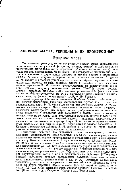 Так называют разнородные по химическому составу смеси, образующиеся в различных частях растений (в цветах, листьях, плодах) и добываемые из растительных материалов путем перегонки (обычно с водяным паром), экстракцией или прессованием. Чаще всего — это прозрачные маслянистые жидкости с сильным и характерным запахом и жгучим вкусом, с плотностью меньше единицы, летучие с парами воды,- оптически активные. В состав Э. М. входят в основном углеводороды, главным образом терпены, а также альдегиды, кетоны, спирты, сложные эфиры и близкие к ним вещества. Многие душистые Э. М. состоят преимущественно из алифатических терпе-новых спиртов; например, эвкалиптовое содержит 78—85% цинеола, кориандровое— линалоол, анисовое — 90% анетола, розовое — 50% фенилэтилового спирта и 35% цитронеллола. Из Э. М. наибольшее промышленное значение имеет скипидар (терпентинное масло) (БСЭ, т. 49; Горяев).