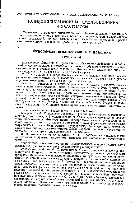 Физические свойства. Ф. С. растворимы в спирте, ацетоне и других растворителях. В процессе поликонденсации получаются различные по свойствам продукты. Первоначальный жидкий смолистый продукт (так же как и полученный из него при нагревании хрупкий, плавкий и растворимый) называется резолом, или бакелитом А (смола А); неплавкая и нерастворимая масса, способная к набуханию в растворителях и размягчению при нагревании, называется резитолом, или бакелитом В (смола В); конечный продукт — неплавкий, не растворяющийся и не набухающий — называется резитом, или бакелитом С (смола С). Однако при особом соотношении исходных веществ получаются Ф. С., которые даже при очень длительном нагревании не теряют способности растворяться в органических растворителях и плавиться. Подобные смолы, не переходящие в неплавкое и нерастворимое состояние, называются новолаком.