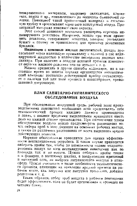 Нередко обследование проводится для оценки эффективности вентиляционных устройств. В таком случае приходится отбирать пробы так, чтобы по возможности полнее охарактеризовать воздух во всем вентилируемом помещении как по площади, так и по высоте. Нужно отбирать пробы также и в фонарях, в вытяжных шахтах, в воздуховодах приточной и вытяжной сети, на выбросе загрязненного воздуха в атмосферу. Нужно учитывать и такие особенности технологического процесса, влияющие на появление вредной примеси на рабочем месте, как загрузка или выгрузка продуктов, добавка реагентов и т. д.