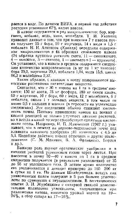 Считается, что с 30 т навоза на 1 га в среднем вносится: 150 кг азота, 75 кг фосфора, 180 кг окиси калия, 60 г марганца, 10 г бора, 60 г меди, 12 г молибдена, 6 г кобальта, около 1 т зольных веществ, в том числе не менее 0,5 т кальция и магния (в пересчете на углекислые соединения). Эти соединения обычно снижают кислотность почвы. Поэтому применение навоза на почвах с кислой реакцией не только улучшает питание растений, но и всегда в какой-то мере способствует снижению кислотности почвы. Например, И. П. Мамченков (1967 г.) указывает, что в опытах на дерново-подзолистой почве под влиянием навозного удобрения pH изменился с 4,5 до 5,3. Подобное действие навоза отмечают и другие исследователи (С. М. Миневич, В. А. Францесон, Бортел и др.).