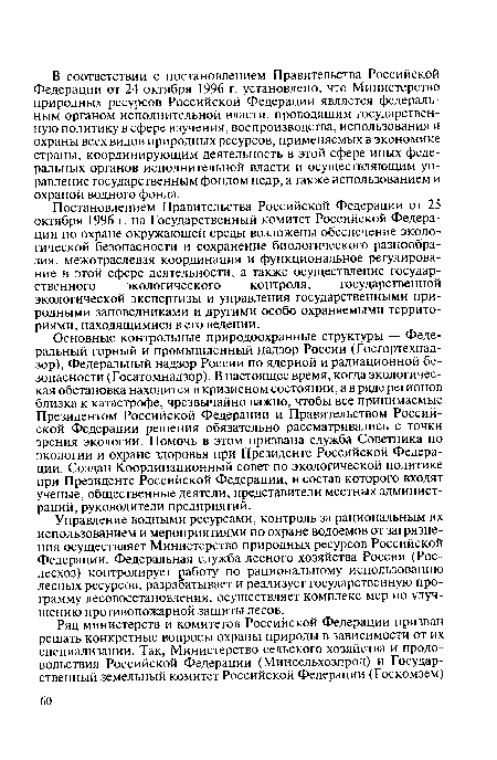 Основные контрольные природоохранные структуры — Федеральный горный и промышленный надзор России (Госгортехнадзор), Федеральный надзор России по ядерной и радиационной безопасности (Госатомнадзор). В настоящее время, когда экологическая обстановка находится в кризисном состоянии, а в ряде регионов близка к катастрофе, чрезвычайно важно, чтобы все принимаемые Президентом Российской Федерации и Правительством Российской Федерации решения обязательно рассматривались с точки зрения экологии. Помочь в этом призвана служба Советника по экологии и охране здоровья при Президенте Российской Федерации. Создан Координационный совет по экологической политике при Президенте Российской Федерации, в состав которого входят ученые, общественные деятели, представители местных администраций, руководители предприятий.