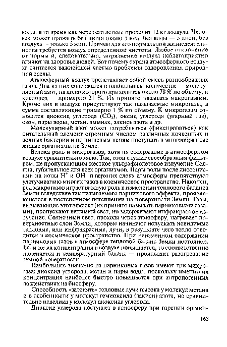 Велика роль и микрогазов, хотя их содержание в атмосферном воздухе сравнительно мало. Так, озон служит своеобразным фильтром, не пропускающим жесткое ультрафиолетовое излучение Солнца, губительное для всех организмов. Пары воды после диссоциации на ионы Н+ и ОН в верхних слоях атмосферы препятствуют улетучиванию многих газов в космическое пространство. Наконец, ряд микрогазов играет важную роль в изменении теплового баланса Земли вследствие так называемого парникового эффекта, проявляющегося в постепенном потеплении на поверхности Земли. Газы, вызывающие этот эффект (их принято называть парниковыми газами), пропускают видимый свет, но задерживают инфракрасное излучение. Солнечный свет, проходя через атмосферу, нагревает поверхностные слои Земли, которые начинают испускать невидимые тепловые, или инфракрасные, лучи, в результате чего тепло отводится в космическое пространство. При неизменном содержании парниковых газов в атмосфере тепловой баланс Земли постоянен. Если же их концентрация в воздухе повышается, то соответственно изменяется и температурный баланс — происходит разогревание земной поверхности.