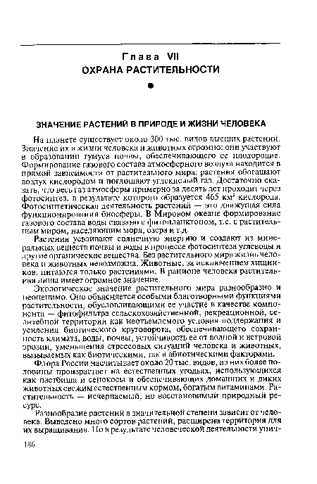 На планете существует около 300 тыс. видов высших растений. Значение их в жизни человека и животных огромно: они участвуют в образовании гумуса почвы, обеспечивающего ее плодородие. Формирование газового состава атмосферного воздуха находится в прямой зависимости от растительного мира: растения обогащают воздух кислородом и поглощают углекислый газ. Достаточно сказать, что весь газ атмосферы примерно за десять лет проходит через фотосинтез, в результате которого образуется 465 км3 кислорода. Фотосинтетическая деятельность растений — это движущая сила функционирования биосферы. В Мировом океане формирование газового состава воды связано с фитопланктоном, т.е. с растительным миром, населяющим моря, озера и т.д.