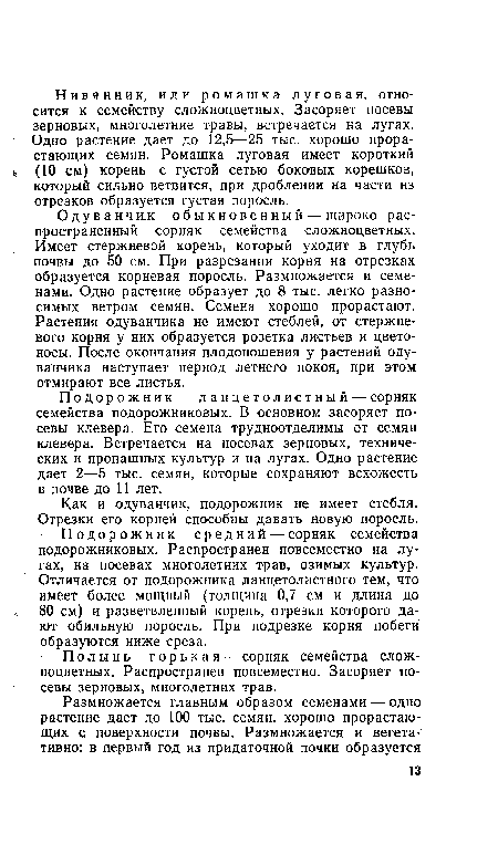 Одуванчик о б ы к н ове н ны й — широко распространенный сорняк семейства сложноцветных. Имеет стержневой корень, который уходит в глубь почвы до 50 см. При разрезании корня на отрезках образуется корневая поросль. Размножается и семенами. Одно растение образует до 8 тыс. легко разносимых ветром семян. Семена хорошо прорастают. Растения одуванчика не имеют стеблей, от стержневого корня у них образуется розетка листьев и цветоносы. После окончания плодоношения у растений одуванчика наступает период летнего покоя, при этом отмирают все листья.