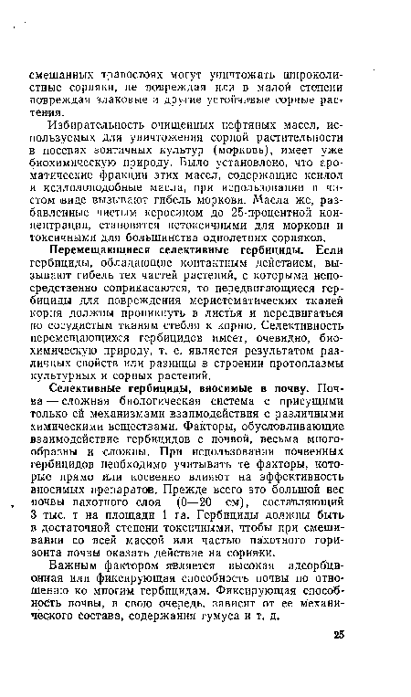 Перемещающиеся селективные гербициды. Если гербициды, обладающие контактным действием, вызывают гибель тех частей растений, с которыми непосредственно соприкасаются, то передвигающиеся гербициды для повреждения меристем этических тканей корня должны проникнуть в листья и передвигаться по сосудистым тканям стебля к корню. Селективность перемещающихся гербицидов имеет, очевидно, биохимическую природу, т. е. является результатом различных свойств или разницы в строении протоплазмы культурных и сорных растений.