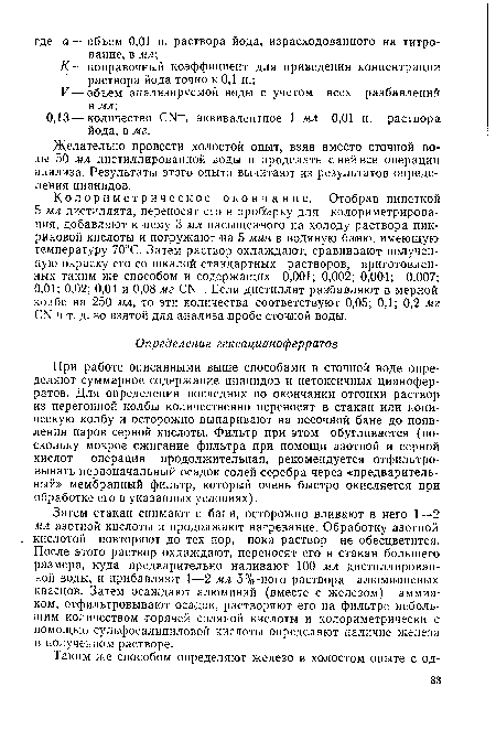 При работе описанными выше способами в сточной воде определяют суммарное содержание цианидов и нетоксичных цианофер-ратов. Для определения последних по окончании отгонки раствор из перегонной колбы количественно переносят в стакан или коническую колбу и осторожно выпаривают на песочной бане до появления паров серной кислоты. Фильтр при этом обугливается (поскольку мокрое сжигание фильтра при помощи азотной и серной кислот — операция продолжительная, рекомендуется отфильтровывать первоначальный осадок солей серебра через «предварительный» мембранный фильтр, который очень быстро окисляется при обработке его в указанных условиях).