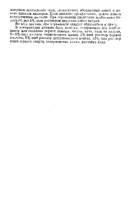 В лаборатории должна быть аптечка, содержащая все необходимое для оказания первой помощи: бинты, вата, мазь от ожогов, 3—5%-ный раствор перманганата калия, 2%-:ный раствор борной кислоты, 5%-ный раствор двууглекислого натрия, 10%-ный раствор нашатырного спирта, валериановые капли, .настойка йода.