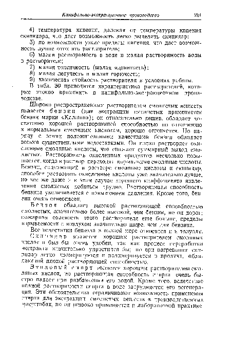 Широко распространенным растворителем смолистых веществ является бензин (для экстракции смолистых применяется бензин марки «Калоша»); он относительно дешев, обладает достаточно хорошей растворяющей способностью по отношению к нормальным смоляным кислотам, хорошо отгоняется. Но наряду с этими положительными качествами бензин обладает весьма существенными недостатками. Он плохо растворяет окисленные смоляные кислоты, что снижает суммарный выход смолистых. Растворимость окисленных продуктов несколько повышается, когда в раствор переходят нормальные смоляные кислоты. Бензин, содержащий в растворе смоляные кислоты и скипидар, способен растворять окисленные кислоты уже значительно лучше, но все же даже и в этом случае хорошего коэффициента извлечения смолистых добиться трудно. Растворяющая способность бензина увеличивается с повышением давления. Кроме того, бензин очень огнеопасен.