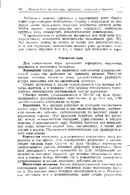 В промышленности дубильных экстрактов для этой цели преимущественно пользуются молотковыми мельницами (рис. 32). Эти машины можно применять не только для дополнительного, но и для первичного измельчения всякого рода древесных отходов (щепы, обрезков и т. д.), а также для измельчения коры.