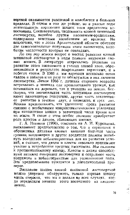 До сих пор неясен вопрос о местах развития еловой шишковой листовертки в годы полного неурожая еловых шишек. В литературе встречались указания на развитие этого насекомого в галлах еловой хвои, образовавшихся в результате повреждения хермесами, и в побегах сосны. В 1966 г. мы взрезали несколько сотен галлов и побегов и ни разу не обнаружили в них личинок листовертки. Летом 1966 г. личинки старшего возраста встречались в шишках ели прошлогоднего урожая, как оставшихся на деревьях, так и упавших на землю. Бесспорно, что значительная часть популяции листовертки имеет одногодовую генерацию, другая часть заканчивает развитие в течение двух, а возможно, и трех лет. Можно предположить, что удлинение срока развития связано с необычными микроклиматическими условиями при нахождении шишек в затененной части кроны или на земле. В связи с этим особое значение приобретает роль клестов и дятлов, сбивающих шишки.