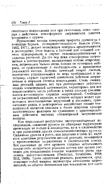 Применение метода измерения прироста древесины с помощью бурава, усовершенствованного Винсом (Vins, 1965, 1971), делает возможным контроль продуктивности в лесоводстве. Этот подход в большей или меньшей степени игнорировали в случае сельскохозяйственных и садовых растений. До тех пор пока атмосферные загрязнители в концентрациях, вызывающих острые повреждения, встречались только очень близко от источника выброса, не существовало и необходимости в применении указанного метода. Хорошо заметный некроз листьев, постепенно усиливающийся по мере приближения к источнику, служит гарантией выявления действия загрязнителя и мерилом степени повреждения. Столь очевидных реакций, однако, нет при долгосрочных действиях низких концентраций загрязнителя, характерных для все возрастающего числа районов; в таких случаях увеличивается возможность скрытых повреждений. Свободные от загрязнителей периоды, в течение которых может происходить восстановление нарушений в растениях, сравнительно редки, и долгосрочное воздействие низких концентраций является опасным в более широком спектре экологических факторов по сравнению с кратковременным действием высоких концентраций загрязнителя воздуха.