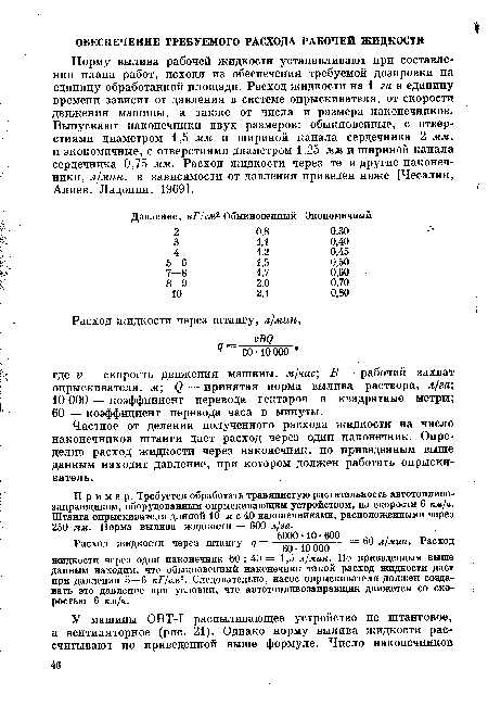 Норму вылива рабочей жидкоети устанавливают при составлении плана работ, исходя из обеспечения требуемой дозировки на единицу обработанной площади. Расход жидкости на 1 га в единицу времени зависит от давления в системе опрыскивателя, от скорости движения машины, а также от числа и размера наконечников. Выпускают наконечники двух размеров: обыкновенные, с отверстиями диаметром 1,5 мм и шириной канала сердечника 2 л««, и экономичные, с отверстиями диаметром 1,25 мм и шириной канала сердечника 0,75 мм. Расход жидкости через те и другие наконечники, л/мин, в зависимости от давления приведен ниже [Чесалин, Алиев, Ладонин, 1969].