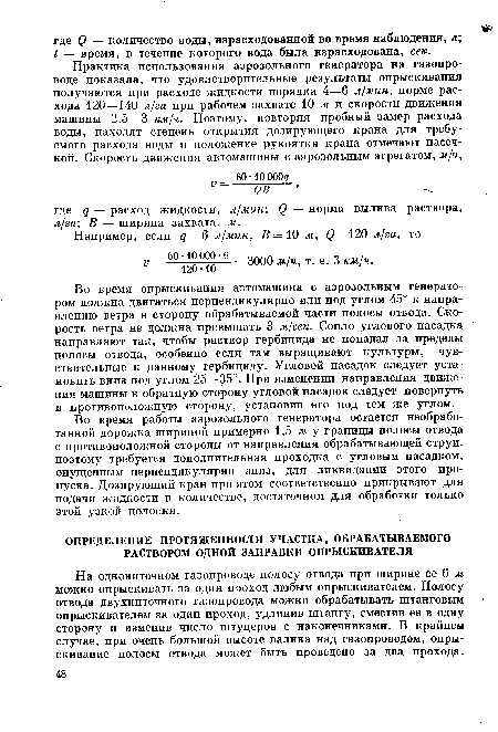 Во время опрыскивания автомашина с аэрозольным генератором должна двигаться перпендикулярно или под углом 45° к направлению ветра в сторону обрабатываемой части полосы отвода. Скорость ветра не должна превышать 3 м/сек. Сопло углового насадка направляют так, чтобы раствор гербицида не попадал за пределы полосы отвода, особенно если там выращивают культуры, чувствительные к данному гербициду. Угловой насадок следует установить вниз под углом 25—35°. При изменении направления движения машины в обратную сторону угловой насадок следует повернуть в противоположную сторону, установив его под тем же углом.