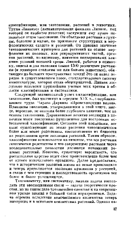 Следующий значительный успех в классификации, или таксономии, был достигнут в середине XIX в., с опубликованием труда Чарлза Дарвина «Происхождение видов». Принципы эволюции, утверждавшиеся в этой книге, нигде, вероятно, не оказали более глубокого влияния, чем на основы таксономии. Дарвиновское понятие эволюции в конечном итоге послужило фундаментом для построения естественной классификации. Согласно этой концепции, все ныне существующие на земле растения таксономически более или менее родственны, соответственно их близости на родословном древе эволюции растений. Таким образом, классификация основывается на гипотезе, что все растения генетически родственны и что современные растения через последовательные поколения являются потомками родовых растений. Конечно, существует вероятность, что растительное царство ведет свое происхождение более чем от одного изначального организма. Далее предполагают, что в историческом развитии жизни на земле происходила и теперь продолжается эволюция признаков у растений, в связи с чем строение и наследственность организмов все более и более усложняются.