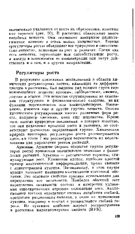 Ауксины. Ауксины (первая открытая группа регуляторов роста) привлекли значительное внимание в физиологии растений. Ауксины — растительные гормоны, стимулирующие рост. Удлинение клеток, наиболее простой пример анатомической дифференциации, прямо связано с концентрацией ауксина. По-видимому, в этом случае ауксин вызывает изменение эластичности клеточной оболочки. Это основное свойство ауксина использовано для определения его активности. Наиболее обычный тест определения активности состоит в измерении удлинения этиолированных отрезков колеоптиля овса. Аналогичными тестами определяют степень изгибания стеблей, продольно разделенных пополам, в ответ на применение ауксина, например в опытах с расщеплением стеблей гороха. Из ауксинов наиболее ншроко распространена в растениях индолилуксусная кислота (ИУК).