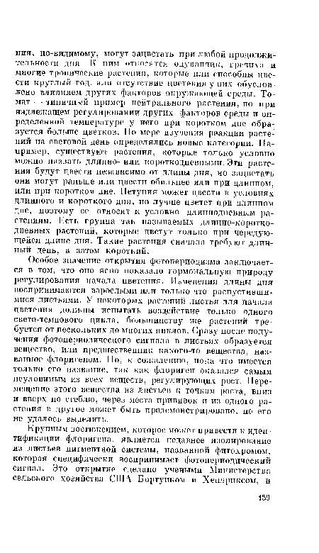 Особое значение открытия фотопериодизма заключается в том, что оно ясно показало гормональную природу регулирования начала цветения. Изменения длины дня воспринимаются взрослыми или только что распустившимися листьями. У некоторых растений листья для начала цветения должны испытать воздействие только одного свето-темнового цикла, большинству же растений требуется от нескольких до многих циклов. Сразу после получения фотопериодического сигнала в листьях образуется вещество, или предшественник какого-то вещества, названное флоригеном. Но, к сожалению, пока что имеется только его название, так как флориген оказался самым неуловимым из всех веществ, регулирующих рост. Перемещение этого вещества из листьев к точкам роста, вниз и вверх по стеблю, через места прививок и из одного растения в другое может быть продемонстрировано, по его не удалось выделить.