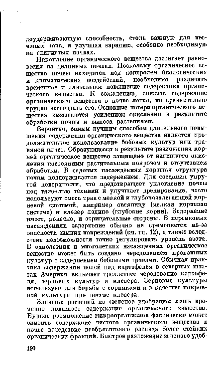 Вероятно, самым лучшим способом длительного повышения содержания органического вещества является продолжительное использование бобовых культур или травяной пласт. Образующееся в результате разложения корней органическое вещество защищено от излишнего окисления постоянным растительным покровом и отсутствием обработки. В садовых насаждениях хорошая структура почвы поддерживается задернением. Для создания упругой поверхности, что предотвращает уплотнение почвы под тяжестью техники и улучшает дренирование, часто используют смесь трав с мелкой и глубокозалегающей корневой системой, например овсяницу (мелкая корневая система) и клевер ладино (глубокие корни). Задернение имеет, конечно, и отрицательные стороны. В персиковых насаждениях задернение обычно не применяется из-за опасности зимних повреждений (см. гл. 12), а также вследствие невозможности точно регулировать уровень азота. В однолетних и многолетних насаждениях органическое вещество может быть создано чередованием пропашных культур с задернением бобовыми травами. Обычная практика содержания полей под картофелем в северных штатах Америки включает трехлетнее чередование картофеля, зерновых культур и клевера. Зерновые культуры используют для борьбы с сорняками и в качестве покровной культуры при посеве клевера.