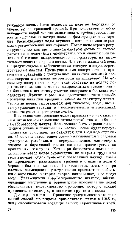 Поверхностное орошение может проводиться как сплошным затоплением (орошение затоплением), так и по бороздам (бороздовой полив). Поле должно быть хорошо выровненным, иначе в пониженных местах почва будет переувлажняться, а повышенные окажутся для воды недоступными. Орошение затоплением обычно применяется к садовым культурам, устойчивым к переувлажнению, например к клюкве, а бороздовой полив широко практикуется на пропашных культурах. Хотя при бороздовом поливе вода используется более экономично, но затраты труда при этом высокие. Здесь требуется постоянный надзор, чтобы не произошло размывания гребней и стенания воды с борозд в большие каналы. На холмистых землях и при плотном размещении культур полив проводят по небольшим бороздкам, которые скорее направляют, чем несут воду. Увлажнители (перфорированные шланги, обеспечивающие медленное и равномерное просачивание воды) обеспечивают поверхностное орошение, которое можно применить в теплицах, в закрытом грунте и в садах.