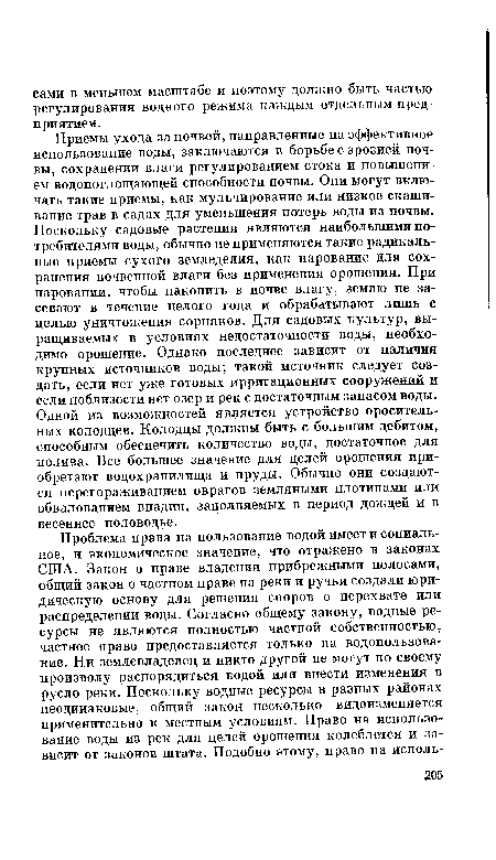 Приемы ухода за почвой, направленные на эффективное использование воды, заключаются в борьбе с эрозией почвы, сохранении влаги регулированием стока и повышением водопоглощающей способности почвы. Они могут включать такие приемы, как мульчирование или низкое скашивание трав в садах для уменьшения потерь воды из почвы. Поскольку садовые растения являются наибольшими потребителями воды, обычно не применяются такие радикальные приемы сухого земледелия, как парование для сохранения почвенной влаги без применения орошения. При паровании, чтобы накопить в почве влагу, землю не засевают в течение целого года и обрабатывают лишь с целью уничтожения сорняков. Для садовых культур, выращиваемых в условиях недостаточности воды, необходимо орошение. Однако последнее зависит от наличия крупных источников воды; такой источник следует создать, если нет уже готовых ирригационных сооружений и если поблизости нет озер и рек с достаточным запасом воды. Одной из возможностей является устройство оросительных колодцев. Колодцы должны быть с большим дебитом, способным обеспечить количество воды, достаточное для полива. Все большее значение для целей орошения приобретают водохранилища и пруды. Обычно они создаются перегораживанием оврагов земляными плотинами или обвалованием впадин, заполняемых в период дождей и в весеннее половодье.