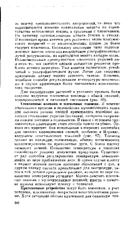 Стеклянные колпаки и пленочные тоннели. В течение длительного времени в европейских промышленных садах для выгонки ранних овощей применялись подобные палаткам стеклянные укрытия (колпаки), которыми накрывали каждое растение в отдельности. В связи с огромной трудоемкостью применение этого способа пошло на убыль. Однако его принцип был использован в широких масштабах для зимнего выращивания овощей, особенно в Израиле, введением пластмассовых тоннелей (рис. 87). Тоннели делают из полотнищ полиэтилена, обычно натягиваемых механизированно на проволочные дуги. С боков пленку засыпают почвой. Повышение температуры в тоннелях способствует раннему получению продукции. Существует ряд способов регулирования температуры, повышающейся по мере приближения лета. В одном случае пленку в период жаркой погоды временно сбрасывают с дуг, в другом пленку сначала прокалывают для вентиляции, затем в ней делают продольные разрезы, которые по мере повышения температуры удлиняют. Можно сочетать пленочные тоннели с мульчированием пленкой; иногда в качестве мульчи используют пленку с тоннелей.